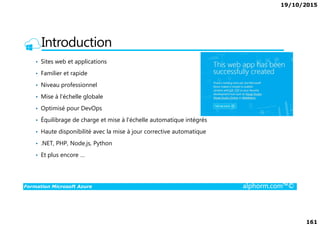 19/10/2015
161
Introduction
• Sites web et applications
• Familier et rapide
• Niveau professionnel
• Mise à l'échelle globale
• Optimisé pour DevOps
Formation Microsoft Azure alphorm.com™©
• Équilibrage de charge et mise à l'échelle automatique intégrés
• Haute disponibilité avec la mise à jour corrective automatique
• .NET, PHP, Node.js, Python
• Et plus encore …
 