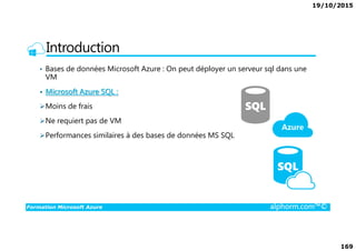 19/10/2015
169
Introduction
• Bases de données Microsoft Azure : On peut déployer un serveur sql dans une
VM
• Microsoft Azure SQL :
Moins de frais
Ne requiert pas de VM
Formation Microsoft Azure alphorm.com™©
Performances similaires à des bases de données MS SQL
 