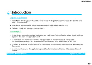 19/10/2015
174
Introduction
- Qu’est ce que c’est ?
• Azure Active Directory (Azure AD) est le service Microsoft de gestion des annuaires et des identités basé
sur le Cloud mutualisé.
• Un accès par authentification unique pour des milliers d’Applications SaaS de cloud
• Exemple : Office 365, Salesforce.com, DropBox …
- Avantages ☺
Formation Microsoft Azure alphorm.com™©
• En fournissant aux employés et aux partenaires une expérience d’authentification unique simple basée sur
la gestion des accès aux applications SaaS
• En permettant aux employés d’accéder à des applications et des services cloud, ainsi que des
fonctionnalités libre-service de classe mondiale où qu’ils soient et sur les appareils de leur choix.
• En gérant facilement et en toute sécurité l’accès employé et fournisseur à vos comptes de réseaux sociaux
d’entreprise.
• En améliorant la sécurité des applications grâce à l’authentification multifacteur et l’accès conditionnel
Azure AD
 