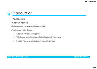 19/10/2015
194
Introduction
• Azure Backup
• Certificat X.509 v3
• Informations d’identification de coffre
• Trois principales étapes :
1. Créer un coffre de sauvegarde
Formation Microsoft Azure alphorm.com™©
1. Créer un coffre de sauvegarde
2. Télécharger les informations d'identification de l'archivage
3. Installer l’agent Azure Backup et inscrire le serveur
 