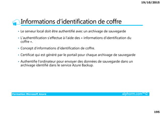 19/10/2015
195
Informations d’identification de coffre
• Le serveur local doit être authentifié avec un archivage de sauvegarde
• L’authentification s’effectue à l’aide des « informations d’identification du
coffre ».
• Concept d’informations d’identification de coffre.
• Certificat qui est généré par le portail pour chaque archivage de sauvegarde
Formation Microsoft Azure alphorm.com™©
• Authentifie l’ordinateur pour envoyer des données de sauvegarde dans un
archivage identifié dans le service Azure Backup.
 