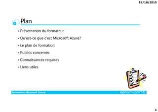19/10/2015
2
Plan
• Présentation du formateur
• Qu’est-ce que c’est Microsoft Azure?
• Le plan de formation
• Publics concernés
Formation Microsoft Azure alphorm.com™©
• Connaissances requises
• Liens utiles
 