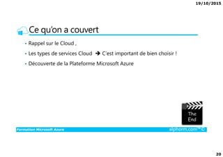 19/10/2015
20
Ce qu’on a couvert
• Rappel sur le Cloud ,
• Les types de services Cloud C’est important de bien choisir !
• Découverte de la Plateforme Microsoft Azure
Formation Microsoft Azure alphorm.com™©
 