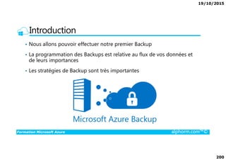 19/10/2015
200
Introduction
• Nous allons pouvoir effectuer notre premier Backup
• La programmation des Backups est relative au flux de vos données et
de leurs importances
• Les stratégies de Backup sont très importantes
Formation Microsoft Azure alphorm.com™©
 