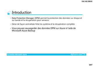 19/10/2015
207
Introduction
• Data Protection Manager (DPM) permet la protection des données sur disque et
sur bande et la récupération pour serveurs.
• Gérer de façon centralisée l'état du système et la récupération complète
• Vous pouvez sauvegarder des données DPM sur Azure à l'aide de
Microsoft Azure Backup
Formation Microsoft Azure alphorm.com™©
 