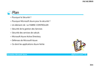 19/10/2015
211
Plan
• Pourquoi la Sécurité ?
• Pourquoi Microsoft Azure pour la sécurité ?
• Un élément clé : Le FABRIC CONTROLLER
• Sécurité de la gestion des Services
• Sécurité des services de calculs
Formation Microsoft Azure alphorm.com™©
• Sécurité des services de calculs
• Microsoft Azure Active Directory
• Défenses de Microsoft Azure
• Ce dont les applications Azure hérite
 