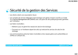 19/10/2015
215
Sécurité de la gestion des Services
• Les clients créent une souscription Azure
• Les comptes de services hébergés et de stockage sont gérés à travers Live ID ou à l’aide
d’un Service Management API (SMAPI) avec une paire de clés publiques/privées générées
par l’utilisateur
• Les Fabric Controllers :
Mettent à jour et gèrent les nœuds de calcul et de stockage
Formation Microsoft Azure alphorm.com™©
Mettent à jour et gèrent les nœuds de calcul et de stockage
Tournent sur un hardware séparé de celui qui exécute les services de calcul et de
stockage
• Les communications entre les Fabric Controllers et les nœuds gérés sont authentifiées et
chiffrés en utilisant SSL .
 
