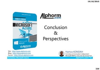 19/10/2015
220
Conclusion
&
Formation Microsoft Azure alphorm.com™©
Hamza KONDAH
Formateur et Consultant indépendant
Microsoft MVP en Sécurité des Entreprises
Site : http://www.alphorm.com
Blog : http://blog.alphorm.com
Forum : http://forum.alphorm.com
&
Perspectives
 