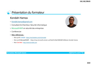 19/10/2015
222
Présentation du formateur
Kondah Hamza
• Kondah.hamza@gmail.com
• Consultant & Chercheur Sécurité informatique
• Microsoft MVP en sécurité des entreprises
• Conférencier
Formation Microsoft Azure alphorm.com™©
• Conférencier
• Mes références :
Mon profil LinkedIn : https://ma.linkedin.com/in/kondah
Mon profil Microsoft MVP : https://mvp.microsoft.com/en-us/PublicProfile/5000286?fullName=Kondah Hamza
Mon Site Web : http://www.kondah.com
 