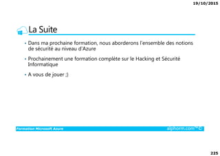 19/10/2015
225
La Suite
• Dans ma prochaine formation, nous aborderons l’ensemble des notions
de sécurité au niveau d’Azure
• Prochainement une formation complète sur le Hacking et Sécurité
Informatique
• A vous de jouer ;)
Formation Microsoft Azure alphorm.com™©
 