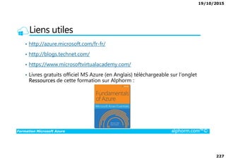 19/10/2015
227
Liens utiles
• http://azure.microsoft.com/fr-fr/
• http://blogs.technet.com/
• https://www.microsoftvirtualacademy.com/
• Livres gratuits officiel MS Azure (en Anglais) téléchargeable sur l’onglet
Ressources de cette formation sur Alphorm :
Formation Microsoft Azure alphorm.com™©
Ressources de cette formation sur Alphorm :
 