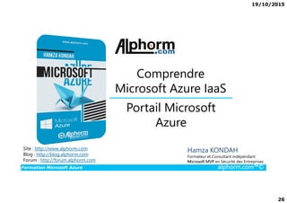 19/10/2015
26
Portail Microsoft
Comprendre
Microsoft Azure IaaS
Formation Microsoft Azure alphorm.com™©
Hamza KONDAH
Formateur et Consultant indépendant
Microsoft MVP en Sécurité des Entreprises
Portail Microsoft
Azure
Site : http://www.alphorm.com
Blog : http://blog.alphorm.com
Forum : http://forum.alphorm.com
 