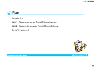 19/10/2015
27
Plan
• Introduction
• LAB 1 : Découverte ancien Portail Microsoft Azure.
• LAB 2 : Découverte nouveau Portail Microsoft Azure.
• Ce qu’on a couvert
Formation Microsoft Azure alphorm.com™©
 