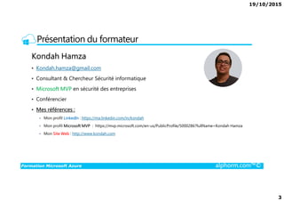 19/10/2015
3
Présentation du formateur
Kondah Hamza
• Kondah.hamza@gmail.com
• Consultant & Chercheur Sécurité informatique
• Microsoft MVP en sécurité des entreprises
• Conférencier
Formation Microsoft Azure alphorm.com™©
• Conférencier
• Mes références :
Mon profil LinkedIn : https://ma.linkedin.com/in/kondah
Mon profil Microsoft MVP : https://mvp.microsoft.com/en-us/PublicProfile/5000286?fullName=Kondah Hamza
Mon Site Web : http://www.kondah.com
 