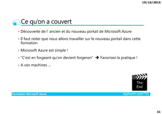 19/10/2015
31
Ce qu’on a couvert
• Découverte de l’ ancien et du nouveau portail de Microsoft Azure
• Il faut noter que nous allons travailler sur le nouveau portail dans cette
formation
• Microsoft Azure est simple !
• “C'est en forgeant qu'on devient forgeron” Favorisez la pratique !
Formation Microsoft Azure alphorm.com™©
• “C'est en forgeant qu'on devient forgeron” Favorisez la pratique !
• A vos machines …
 