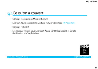 19/10/2015
37
Ce qu’on a couvert
• Concept réseaux sous Microsoft Azure
• Microsft Azure supporte le Multiple Network Interface Point fort
• Concept Hybrid IT
• Les réseaux virtuels sous Microsoft Azure sont très puissant et simple
d’utilisation et d’exploitation
Formation Microsoft Azure alphorm.com™©
 