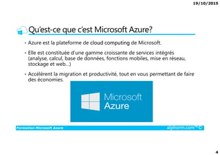 19/10/2015
4
Qu’est-ce que c’est Microsoft Azure?
• Azure est la plateforme de cloud computing de Microsoft.
• Elle est constituée d’une gamme croissante de services intégrés
(analyse, calcul, base de données, fonctions mobiles, mise en réseau,
stockage et web…)
• Accélèrent la migration et productivité, tout en vous permettant de faire
des économies.
Formation Microsoft Azure alphorm.com™©
des économies.
 