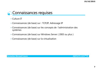 19/10/2015
7
Connaissances requises
• Culture IT
• Connaissances (de base) sur : TCP/IP, Adressage IP
• Connaissances (de base) sur les concepts de l’administration des
systèmes
• Connaissances (de base) sur Windows Server ( 2003 ou plus )
Formation Microsoft Azure alphorm.com™©
• Connaissances (de base) sur Windows Server ( 2003 ou plus )
• Connaissances (de base) sur la virtualisation
 