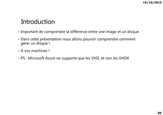 19/10/2015
86
Introduction
• Important de comprendre la différence entre une image et un disque
• Dans cette présentation nous allons pouvoir comprendre comment
gérer un disque !
• A vos machines !
• PS : Microsoft Azure ne supporte que les VHD, et non les VHDX• PS : Microsoft Azure ne supporte que les VHD, et non les VHDX
 