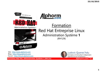 23/10/2015
1
Formation
Red Hat Entreprise Linux
Administration Système 1
Formation Red Hat, Administration Système I (RH124) alphorm.com™©
Administration Système 1
(RH124)
Site : http://www.alphorm.com
Blog : http://blog.alphorm.com
Forum : http://forum.alphorm.com
Ludovic Quenec'hdu
Formateur et Consultant indépendant
OpenSource et virtualisation
 