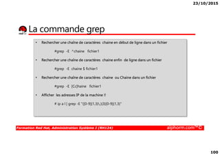 23/10/2015
100
La commande grep
• Rechercher une chaîne de caractères chaine en début de ligne dans un fichier
#grep -E ^chaine fichier1
• Rechercher une chaîne de caractères chaine enfin de ligne dans un fichier
#grep -E chaine $ fichier1
• Rechercher une chaîne de caractères chaine ou Chaine dans un fichier
Formation Red Hat, Administration Système I (RH124) alphorm.com™©
• Rechercher une chaîne de caractères chaine ou Chaine dans un fichier
#grep -E [Cc]haine fichier1
• Afficher les adresses IP de la machine !!
# ip a l | grep -E "([0-9]{1,3}.){3}[0-9]{1,3}"
 