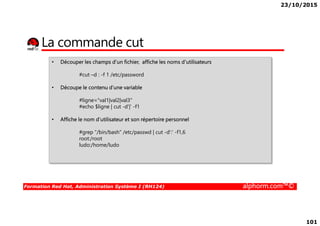 23/10/2015
101
La commande cut
• Découper les champs d’un fichier, affiche les noms d’utilisateurs
#cut –d : -f 1 /etc/password
• Découpe le contenu d’une variable
#ligne="val1|val2|val3"
#echo $ligne | cut -d'|' -f1
Formation Red Hat, Administration Système I (RH124) alphorm.com™©
• Affiche le nom d’utilisateur et son répertoire personnel
#grep "/bin/bash" /etc/passwd | cut -d':' -f1,6
root:/root
ludo:/home/ludo
 