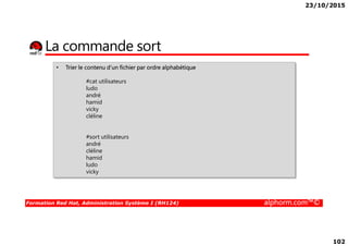 23/10/2015
102
La commande sort
• Trier le contenu d’un fichier par ordre alphabétique
#cat utilisateurs
ludo
andré
hamid
vicky
cléline
Formation Red Hat, Administration Système I (RH124) alphorm.com™©
#sort utilisateurs
andré
cléline
hamid
ludo
vicky
 