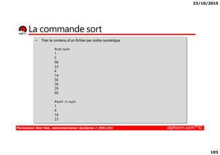 23/10/2015
103
La commande sort
• Trier le contenu d’un fichier par ordre numérique
#cat num
1
5
98
23
4
14
56
Formation Red Hat, Administration Système I (RH124) alphorm.com™©
14
56
26
29
90
#sort -n num
1
4
14
23
 