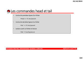 23/10/2015
104
Les commandes head et tail
• Lire les dix premières lignes d’un fichier
#head –n 10 /etc/passwd
• Lire les dix dernières lignes d’un fichier
#tail –n 10 /etc/passwd
• Laissex ouvert un fichier en lecture
Formation Red Hat, Administration Système I (RH124) alphorm.com™©
Laissex ouvert un fichier en lecture
#tail –f /var/log/secure
 