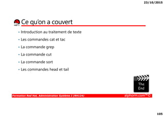 23/10/2015
105
Ce qu’on a couvert
• Introduction au traitement de texte
• Les commandes cat et tac
• La commande grep
• La commande cut
Formation Red Hat, Administration Système I (RH124) alphorm.com™©
• La commande sort
• Les commandes head et tail
 