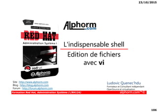 23/10/2015
106
Edition de fichiers
L'indispensable shell
Formation Red Hat, Administration Système I (RH124) alphorm.com™©
Edition de fichiers
avec vi
Site : http://www.alphorm.com
Blog : http://blog.alphorm.com
Forum : http://forum.alphorm.com
Ludovic Quenec'hdu
Formateur et Consultant indépendant
OpenSource et virtualisation
 