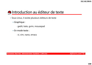 23/10/2015
108
Introduction au éditeur de texte
• Sous Linux, il existe plusieurs éditeurs de texte
Graphique :
• gedit, kate, gvim, mousepad
En mode texte :
Formation Red Hat, Administration Système I (RH124) alphorm.com™©
• vi, vim, nano, emacs
 