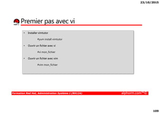 23/10/2015
109
Premier pas avec vi
• Installer vimtutor
#yum install vimtutor
• Ouvrir un fichier avec vi
#vi mon_fichier
Ouvrir un fichier avec vim
Formation Red Hat, Administration Système I (RH124) alphorm.com™©
• Ouvrir un fichier avec vim
#vim mon_fichier
 