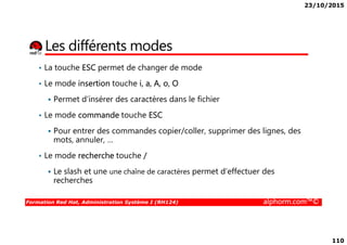 23/10/2015
110
Les différents modes
• La touche ESC permet de changer de mode
• Le mode insertion touche i, a, A, o, O
Permet d’insérer des caractères dans le fichier
• Le mode commande touche ESC
Formation Red Hat, Administration Système I (RH124) alphorm.com™©
Pour entrer des commandes copier/coller, supprimer des lignes, des
mots, annuler, …
• Le mode recherche touche /
Le slash et une une chaîne de caractères permet d’effectuer des
recherches
 
