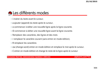 23/10/2015
111
Les différents modes
• i insérer du texte avant le curseur.
• a ajouter (append) du texte après le curseur.
• o commencer à éditer une nouvelle ligne après la ligne courante.
• O commencer à éditer une nouvelle ligne avant la ligne courante.
• Remplacer des caractères, des lignes et des mots
Formation Red Hat, Administration Système I (RH124) alphorm.com™©
• Remplacer des caractères, des lignes et des mots
• r remplacer le caractère courant (sans entrer en mode édition).
• R remplacer les caractères
• cw (change word) entrer en mode édition et remplace le mot après le curseur.
• C entrer en mode édition et change le reste de la ligne après le curseur
 