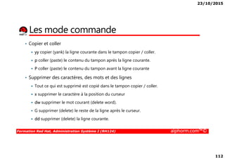 23/10/2015
112
Les mode commande
• Copier et coller
yy copier (yank) la ligne courante dans le tampon copier / coller.
p coller (paste) le contenu du tampon après la ligne courante.
P coller (paste) le contenu du tampon avant la ligne courante
• Supprimer des caractères, des mots et des lignes
Formation Red Hat, Administration Système I (RH124) alphorm.com™©
• Supprimer des caractères, des mots et des lignes
Tout ce qui est supprimé est copié dans le tampon copier / coller.
x supprimer le caractère à la position du curseur
dw supprimer le mot courant (delete word).
G supprimer (delete) le reste de la ligne après le curseur.
dd supprimer (delete) la ligne courante.
 