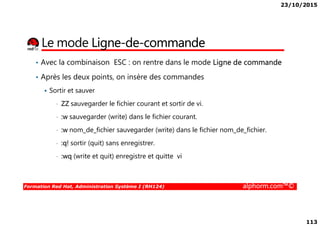 23/10/2015
113
Le mode Ligne-de-commande
• Avec la combinaison ESC : on rentre dans le mode Ligne de commande
• Après les deux points, on insère des commandes
Sortir et sauver
• ZZ sauvegarder le fichier courant et sortir de vi.
:w sauvegarder (write) dans le fichier courant.
Formation Red Hat, Administration Système I (RH124) alphorm.com™©
• :w sauvegarder (write) dans le fichier courant.
• :w nom_de_fichier sauvegarder (write) dans le fichier nom_de_fichier.
• :q! sortir (quit) sans enregistrer.
• :wq (write et quit) enregistre et quitte vi
 