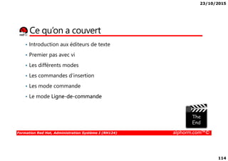 23/10/2015
114
Ce qu’on a couvert
• Introduction aux éditeurs de texte
• Premier pas avec vi
• Les différents modes
• Les commandes d’insertion
Formation Red Hat, Administration Système I (RH124) alphorm.com™©
• Les mode commande
• Le mode Ligne-de-commande
 