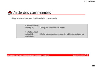23/10/2015
119
L’aide des commandes
• Des infomations sur l’utilité de la commande
# whatis ifconfig
ifconfig (8) - Configurer une interface réseau.
# whatis netstat
netstat (8) - Affiche les connexions réseau, les tables de routage, les
Formation Red Hat, Administration Système I (RH124) alphorm.com™©
netstat (8) - Affiche les connexions réseau, les tables de routage, les
statistiques
 
