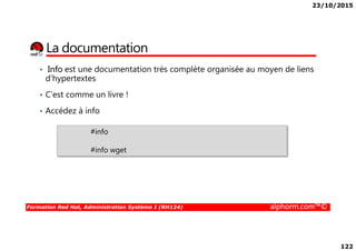 23/10/2015
122
La documentation
• Info est une documentation très complète organisée au moyen de liens
d'hypertextes
• C’est comme un livre !
• Accédez à info
Formation Red Hat, Administration Système I (RH124) alphorm.com™©
#info
#info wget
 