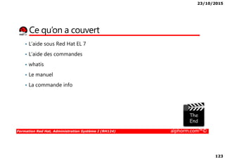 23/10/2015
123
Ce qu’on a couvert
• L’aide sous Red Hat EL 7
• L’aide des commandes
• whatis
• Le manuel
Formation Red Hat, Administration Système I (RH124) alphorm.com™©
• La commande info
 
