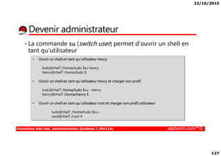23/10/2015
127
Devenir administrateur
• Ouvrir un shell en tant qu’utilisateur henry
ludo@rhel7 /home/ludo $su henry
henry@rhel7 /home/ludo $
• La commande su (switch user) permet d’ouvrir un shell en
tant qu’utilisateur
Formation Red Hat, Administration Système I (RH124) alphorm.com™©
• Ouvrir un shell en tant qu’utilisateur henry et charger son profil
ludo@rhel7 /home/ludo $su - henry
henry@rhel7 /home/henry $
• Ouvrir un shell en tant qu’utilisateur root et charger son profil utilisateur
ludo@rhel7 /home/ludo $su –
root@rhel7 /root #
 