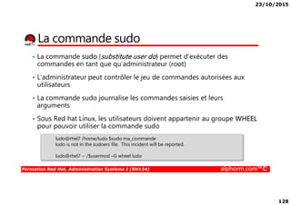 23/10/2015
128
La commande sudo
• La commande sudo (substitute user do) permet d’exécuter des
commandes en tant que qu’administrateur (root)
• L’administrateur peut contrôler le jeu de commandes autorisées aux
utilisateurs
• La commande sudo journalise les commandes saisies et leurs
arguments
Formation Red Hat, Administration Système I (RH124) alphorm.com™©
arguments
• Sous Red hat Linux, les utilisateurs doivent appartenir au groupe WHEEL
pour pouvoir utiliser la commande sudo
ludo@rhel7 /home/ludo $sudo ma_commande
ludo is not in the sudoers file. This incident will be reported.
ludo@rhel7 ~ /$usermod –G wheel ludo
 