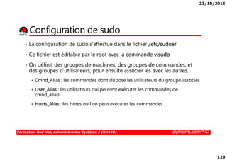 23/10/2015
129
Configuration de sudo
• La configuration de sudo s’effectue dans le fichier /etc/sudoer
• Ce fichier est éditable par le root avec la commande visudo
• On définit des groupes de machines, des groupes de commandes, et
des groupes d’utilisateurs, pour ensuite associer les avec les autres.
Cmnd_Alias : les commandes dont dispose les utilisateurs du groupe associés
Formation Red Hat, Administration Système I (RH124) alphorm.com™©
Cmnd_Alias : les commandes dont dispose les utilisateurs du groupe associés
User_Alias : les utilisateurs qui peuvent exécuter les commandes de
cmnd_allais
Hosts_Alias : les hôtes où l’on peut exécuter les commandes
 