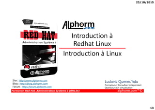 23/10/2015
13
Introduction à Linux
Introduction à
Redhat Linux
Formation Red Hat, Administration Système I (RH124) alphorm.com™©
Introduction à Linux
Site : http://www.alphorm.com
Blog : http://blog.alphorm.com
Forum : http://forum.alphorm.com
Ludovic Quenec'hdu
Formateur et Consultant indépendant
OpenSource et virtualisation
 