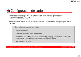 23/10/2015
130
Configuration de sudo
• Ouvrir le fichier /etc/sudoer avec visudo
• On crée un groupe NET-GRP que l’on associe aux groupes de
commandes NET-CMD
• On autorise NET-GRP à lancer toutes les commandes des groupes NET-
CMD
Formation Red Hat, Administration Système I (RH124) alphorm.com™©
root@rhel7 #visudo
User_Alias NET-GRP = alfred, brenda, charly
Cmnd_Alias NET-CMD = /sbin/route, /sbin/ifconfig, /bin/ping, /sbin/dhclient, /usr/bin/net,
/sbin/iptables, /sbin/iwconfig, /sbin/mii-tool, /usr/sbin/mtr, /sbin/ip
NET-GRP ALL = NET-GRP
 
