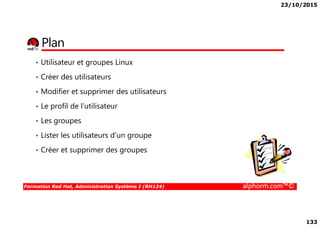 23/10/2015
133
Plan
• Utilisateur et groupes Linux
• Créer des utilisateurs
• Modifier et supprimer des utilisateurs
• Le profil de l’utilisateur
Formation Red Hat, Administration Système I (RH124) alphorm.com™©
• Les groupes
• Lister les utilisateurs d’un groupe
• Créer et supprimer des groupes
 
