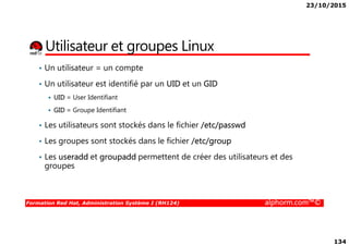 23/10/2015
134
Utilisateur et groupes Linux
• Un utilisateur = un compte
• Un utilisateur est identifié par un UID et un GID
UID = User Identifiant
GID = Groupe Identifiant
• Les utilisateurs sont stockés dans le fichier /etc/passwd
Formation Red Hat, Administration Système I (RH124) alphorm.com™©
• Les utilisateurs sont stockés dans le fichier /etc/passwd
• Les groupes sont stockés dans le fichier /etc/group
• Les useradd et groupadd permettent de créer des utilisateurs et des
groupes
 