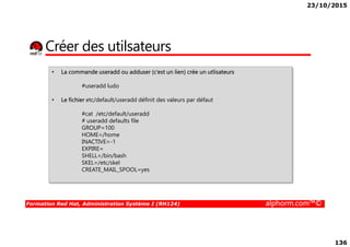 23/10/2015
136
Créer des utilsateurs
• La commande useradd ou adduser (c’est un lien) crée un utlisateurs
#useradd ludo
• Le fichier etc/default/useradd définit des valeurs par défaut
#cat /etc/default/useradd
# useradd defaults file
GROUP=100
Formation Red Hat, Administration Système I (RH124) alphorm.com™©
# useradd defaults file
GROUP=100
HOME=/home
INACTIVE=-1
EXPIRE=
SHELL=/bin/bash
SKEL=/etc/skel
CREATE_MAIL_SPOOL=yes
 