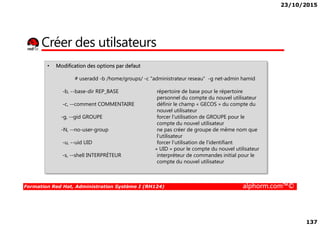 23/10/2015
137
Créer des utilsateurs
• Modification des options par defaut
# useradd -b /home/groups/ -c "administrateur reseau" -g net-admin hamid
-b, --base-dir REP_BASE répertoire de base pour le répertoire
personnel du compte du nouvel utilisateur
-c, --comment COMMENTAIRE définir le champ « GECOS » du compte du
nouvel utilisateur
-g, --gid GROUPE forcer l'utilisation de GROUPE pour le
Formation Red Hat, Administration Système I (RH124) alphorm.com™©
nouvel utilisateur
-g, --gid GROUPE forcer l'utilisation de GROUPE pour le
compte du nouvel utilisateur
-N, --no-user-group ne pas créer de groupe de même nom que
l'utilisateur
-u, --uid UID forcer l'utilisation de l'identifiant
« UID » pour le compte du nouvel utilisateur
-s, --shell INTERPRÉTEUR interpréteur de commandes initial pour le
compte du nouvel utilisateur
 